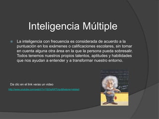 Inteligencia Múltiple
     La inteligencia con frecuencia es considerada de acuerdo a la
      puntuación en los exámenes o calificaciones escolares, sin tomar
      en cuenta alguna otra área en la que la persona pueda sobresalir.
      Todos tenemos nuestros propios talentos, aptitudes y habilidades
      que nos ayudan a entender y a transformar nuestro entorno.




 Da clic en el link veras un video
http://www.youtube.com/watch?v=YtjOqAWTUqc&feature=related
 