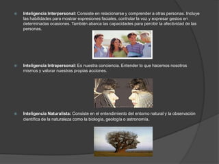    Inteligencia Interpersonal: Consiste en relacionarse y comprender a otras personas. Incluye
    las habilidades para mostrar expresiones faciales, controlar la voz y expresar gestos en
    determinadas ocasiones. También abarca las capacidades para percibir la afectividad de las
    personas.




   Inteligencia Intrapersonal: Es nuestra conciencia. Entender lo que hacemos nosotros
    mismos y valorar nuestras propias acciones.




   Inteligencia Naturalista: Consiste en el entendimiento del entorno natural y la observación
    científica de la naturaleza como la biología, geología o astronomía.
 