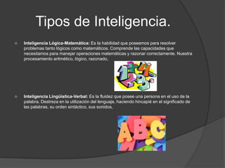 Tipos de Inteligencia.
   Inteligencia Lógica-Matemática: Es la habilidad que poseemos para resolver
    problemas tanto lógicos como matemáticos. Comprende las capacidades que
    necesitamos para manejar operaciones matemáticas y razonar correctamente. Nuestra
    procesamiento aritmético, lógico, razonado,




   Inteligencia Lingüística-Verbal: Es la fluidez que posee una persona en el uso de la
    palabra. Destreza en la utilización del lenguaje, haciendo hincapié en el significado de
    las palabras, su orden sintáctico, sus sonidos,
 