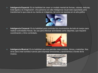    Inteligencia Espacial: Es la habilidad de crear un modelo mental de formas, colores, texturas,
    Está ligada a la imaginación. Una persona con alta inteligencia visual está capacitada para
    transformar lo que crea en su mente en imágenes, tal como se expresa en el arte gráfico




   Inteligencia Corporal: Es la habilidad para controlar los movimientos de todo el cuerpo para
    realizar actividades físicas. Se usa para efectuar actividades como deportes, que requiere
    coordinación y ritmo controlado.




   Inteligencia Musical: Es la habilidad que nos permite crear sonidos, ritmos y melodías. Nos
    sirve para crear sonidos nuevos para expresar emociones y sentimientos a través de la
    música.
 