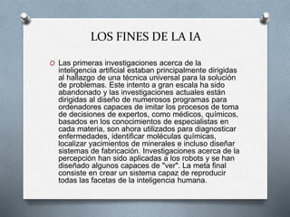 LOS FINES DE LA IA
O Las primeras investigaciones acerca de la
inteligencia artificial estaban principalmente dirigidas
al hallazgo de una técnica universal para la solución
de problemas. Este intento a gran escala ha sido
abandonado y las investigaciones actuales están
dirigidas al diseño de numerosos programas para
ordenadores capaces de imitar los procesos de toma
de decisiones de expertos, como médicos, químicos,
basados en los conocimientos de especialistas en
cada materia, son ahora utilizados para diagnosticar
enfermedades, identificar moléculas químicas,
localizar yacimientos de minerales e incluso diseñar
sistemas de fabricación. Investigaciones acerca de la
percepción han sido aplicadas a los robots y se han
diseñado algunos capaces de "ver". La meta final
consiste en crear un sistema capaz de reproducir
todas las facetas de la inteligencia humana.
 
