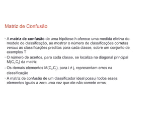 Matriz de Confusão 
• A matriz de confusão de uma hipótese h oferece uma medida efetiva do
modelo de classificação, ao mostrar o número de classificações corretas
versus as classificações preditas para cada classe, sobre um conjunto de
exemplos T
• O número de acertos, para cada classe, se localiza na diagonal principal
M(Ci,Ci) da matriz
• Os demais elementos M(Ci,Cj), para i ≠ j, representam erros na
classificação
• A matriz de confusão de um classificador ideal possui todos esses
elementos iguais a zero uma vez que ele não comete erros
 