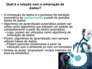 Qual é a relação com a mineração de
dados?
• A mineração de dados é o processo de extração
automática de conhecimento a partir de grandes
bases de dados.
• Algoritmos de aprendizado automático podem ser
vistos como algoritmos que extraem um padrão de
comportamento a partir de dados (exemplos).
–Logo, podem ser utilizados como algoritmos de
mineração de dados.
• Porém, algoritmos de aprendizado nem sempre
utilizam bases de dados.
–Podem aprender diretamente a partir da
interação com o ambiente ou com um simulador.
• Ambas as áreas “emprestam” muitos métodos da
área de estatística.
 
