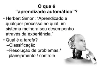 O que é  
“aprendizado automático”?
• Herbert Simon: “Aprendizado é
qualquer processo no qual um
sistema melhora seu desempenho
através da experiência.”
• Qual é a tarefa?
–Classificação
–Resolução de problemas /
planejamento / controle
 
