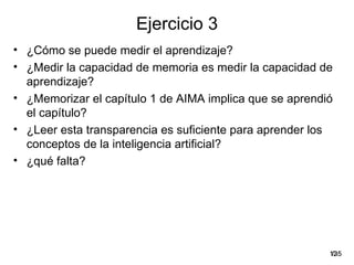 Ejercicio 3
• ¿Cómo se puede medir el aprendizaje?
• ¿Medir la capacidad de memoria es medir la capacidad de
  aprendizaje?
• ¿Memorizar el capítulo 1 de AIMA implica que se aprendió
  el capítulo?
• ¿Leer esta transparencia es suficiente para aprender los
  conceptos de la inteligencia artificial?
• ¿qué falta?




                                                         12
                                                          /35
 