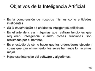 Objetivos de la Inteligencia Artificial

• Es la comprensión de nosotros mismos como entidades
  inteligentes
• Es la construcción de entidades inteligentes artificiales.
• Es el arte de crear máquinas que realizan funciones que
  requieren inteligencia cuando dichas funciones son
  realizadas por el hombre.
• Es el estudio de cómo hacer que los ordenadores ejecuten
  cosas que, por el momento, los seres humanos lo hacemos
  mejor.
• Hace uso intensivo del software y algoritmos.


                                                         18
                                                          /35
 