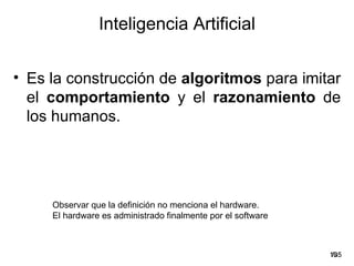 Inteligencia Artificial

• Es la construcción de algoritmos para imitar
  el comportamiento y el razonamiento de
  los humanos.




     Observar que la definición no menciona el hardware.
     El hardware es administrado finalmente por el software



                                                              19
                                                               /35
 
