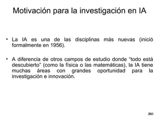 Motivación para la investigación en IA


• La IA es una de las disciplinas más nuevas (inició
  formalmente en 1956).

• A diferencia de otros campos de estudio donde “todo está
  descubierto” (como la física o las matemáticas), la IA tiene
  muchas áreas con grandes oportunidad para la
  investigación e innovación.




                                                           20
                                                            /35
 