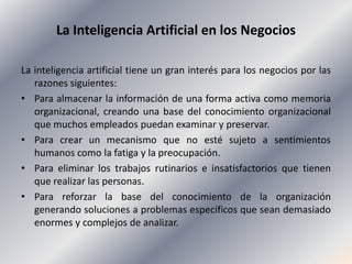 La Inteligencia Artificial en los Negocios<br />La inteligencia artificial tiene un gran interés para los negocios por las...