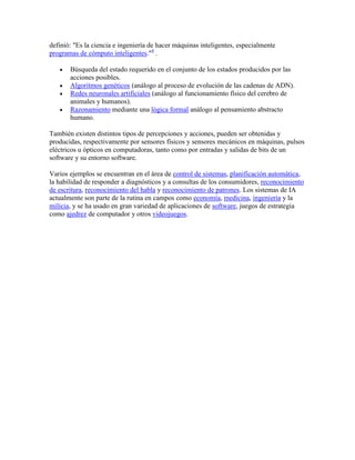 definió: "Es la ciencia e ingeniería de hacer máquinas inteligentes, especialmente
programas de cómputo inteligentes."4 .

       Búsqueda del estado requerido en el conjunto de los estados producidos por las
       acciones posibles.
       Algoritmos genéticos (análogo al proceso de evolución de las cadenas de ADN).
       Redes neuronales artificiales (análogo al funcionamiento físico del cerebro de
       animales y humanos).
       Razonamiento mediante una lógica formal análogo al pensamiento abstracto
       humano.

También existen distintos tipos de percepciones y acciones, pueden ser obtenidas y
producidas, respectivamente por sensores físicos y sensores mecánicos en máquinas, pulsos
eléctricos u ópticos en computadoras, tanto como por entradas y salidas de bits de un
software y su entorno software.

Varios ejemplos se encuentran en el área de control de sistemas, planificación automática,
la habilidad de responder a diagnósticos y a consultas de los consumidores, reconocimiento
de escritura, reconocimiento del habla y reconocimiento de patrones. Los sistemas de IA
actualmente son parte de la rutina en campos como economía, medicina, ingeniería y la
milicia, y se ha usado en gran variedad de aplicaciones de software, juegos de estrategia
como ajedrez de computador y otros videojuegos.
 