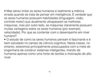 10
• Mas talvez imitar os seres humanos é realmente a métrica
errada quando se trata de pensar em inteligência. É verdade que
os seres humanos possuem habilidades (linguagem, visão,
controle motor) que atualmente ultrapassam as melhores
máquinas, mas por outro lado, as máquinas claramente possuem
muitas vantagens sobre os seres humanos (por exemplo,
velocidade). Por que se contentar com o desempenho em nível
humano?
• O estudo de como os seres humanos pensam é fascinante e é
bem estudado no campo da ciência cognitiva. Nesta classe, no
entanto, estaremos principalmente preocupados com a meta de
engenharia de construir sistemas inteligentes, tirando de
humanos apenas como uma fonte de tarefas e motivação de alto
nível.
 