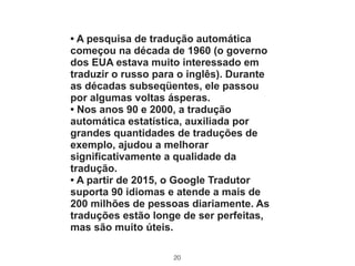 20
• A pesquisa de tradução automática
começou na década de 1960 (o governo
dos EUA estava muito interessado em
traduzir o russo para o inglês). Durante
as décadas subseqüentes, ele passou
por algumas voltas ásperas.
• Nos anos 90 e 2000, a tradução
automática estatística, auxiliada por
grandes quantidades de traduções de
exemplo, ajudou a melhorar
significativamente a qualidade da
tradução.
• A partir de 2015, o Google Tradutor
suporta 90 idiomas e atende a mais de
200 milhões de pessoas diariamente. As
traduções estão longe de ser perfeitas,
mas são muito úteis.
 