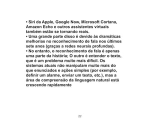 22
• Siri da Apple, Google Now, Microsoft Cortana,
Amazon Echo e outros assistentes virtuais
também estão se tornando reais.
• Uma grande parte disso é devido às dramáticas
melhorias no reconhecimento de fala nos últimos
sete anos (graças a redes neurais profundas).
• No entanto, o reconhecimento de fala é apenas
uma parte da história; O outro é entender o texto,
que é um problema muito mais difícil. Os
sistemas atuais não manipulam muito mais do
que enunciados e ações simples (por exemplo,
definir um alarme, enviar um texto, etc.), mas a
área de compreensão da linguagem natural está
crescendo rapidamente
 