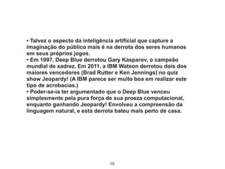 28
• Talvez o aspecto da inteligência artificial que capture a
imaginação do público mais é na derrota dos seres humanos
em seus próprios jogos.
• Em 1997, Deep Blue derrotou Gary Kasparov, o campeão
mundial de xadrez. Em 2011, a IBM Watson derrotou dois dos
maiores vencedores (Brad Rutter e Ken Jennings) no quiz
show Jeopardy! (A IBM parece ser muito boa em realizar este
tipo de acrobacias.)
• Poder-se-ia ter argumentado que o Deep Blue venceu
simplesmente pela pura força de sua proeza computacional,
enquanto ganhando Jeopardy! Envolveu a compreensão da
linguagem natural, e esta derrota bateu mais perto de casa.
 