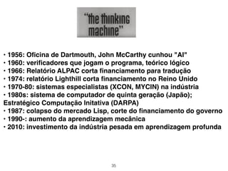 35
• 1956: Oﬁcina de Dartmouth, John McCarthy cunhou "AI"
• 1960: veriﬁcadores que jogam o programa, teórico lógico
• 1966: Relatório ALPAC corta ﬁnanciamento para tradução
• 1974: relatório Lighthill corta ﬁnanciamento no Reino Unido
• 1970-80: sistemas especialistas (XCON, MYCIN) na indústria
• 1980s: sistema de computador de quinta geração (Japão);
Estratégico Computação Initativa (DARPA)
• 1987: colapso do mercado Lisp, corte do ﬁnanciamento do governo
• 1990-: aumento da aprendizagem mecânica
• 2010: investimento da indústria pesada em aprendizagem profunda
 