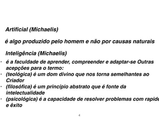 4
Artiﬁcial (Michaelis)
é algo produzido pelo homem e não por causas naturais
Inteligência (Michaelis)
• é a faculdade de aprender, compreender e adaptar-se Outras
acepções para o termo:
• (teológica) é um dom divino que nos torna semelhantes ao
Criador
• (ﬁlosóﬁca) é um princípio abstrato que é fonte da
intelectualidade
• (psicológica) é a capacidade de resolver problemas com rapide
e êxito
 