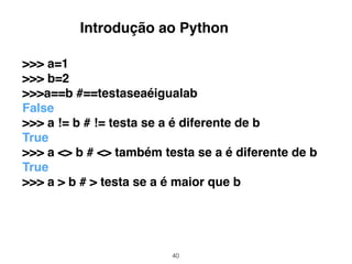 40
>>> a=1
>>> b=2
>>>a==b #==testaseaéigualab
False
>>> a != b # != testa se a é diferente de b
True
>>> a <> b # <> também testa se a é diferente de b
True
>>> a > b # > testa se a é maior que b
Introdução ao Python
 
