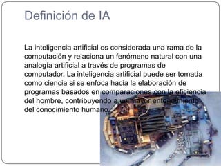 Definición de IALa inteligencia artificial es considerada una rama de la computación y relaciona un fenómeno natural con una analogía artificial a través de programas de computador. La inteligencia artificial puede ser tomada como ciencia si se enfoca hacia la elaboración de programas basados en comparaciones con la eficiencia del hombre, contribuyendo a un mayor entendimiento del conocimiento humano. 