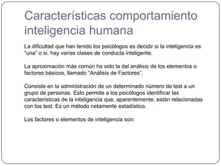 Características comportamiento inteligencia humanaLa dificultad que han tenido los psicólogos es decidir si la inteligencia es “una” o si, hay varias clases de conducta inteligente.La aproximación más común ha sido la del análisis de los elementos o factores básicos, llamado “Análisis de Factores”.Consiste en la administración de un determinado número de test a un grupo de personas. Esto permite a los psicólogos identificar las características de la inteligencia que, aparentemente, están relacionadas con los test. Es un método netamente estadístico.Los factores o elementos de inteligencia son: