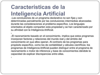 Características de la Inteligencia ArtificialLas conclusiones de un programa declarativo no son fijas y son determinadas parcialmente por las conclusiones intermedias alcanzadas durante las consideraciones al problema específico. Los lenguajes orientados al objeto comparten esta propiedad y se han caracterizado por su afinidad con la Inteligencia Artificial.El razonamiento basado en el conocimiento, implica que estos programas incorporan factores y relaciones del mundo real y del ámbito del conocimiento en que ellos operan. Al contrario de los programas para propósito específico, como los de contabilidad y cálculos científicos; los programas de Inteligencia Artificial pueden distinguir entre el programa de razonamiento o motor de inferencia y base de conocimientos dándole la capacidad de explicar discrepancias entre ellas.