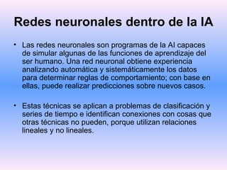 Redes neuronales dentro de la IA   Las redes neuronales son programas de la AI capaces de simular algunas de las funciones de aprendizaje del ser humano. Una red neuronal obtiene experiencia analizando automática y sistemáticamente los datos para determinar reglas de comportamiento; con base en ellas, puede realizar predicciones sobre nuevos casos. Estas técnicas se aplican a problemas de clasificación y series de tiempo e identifican conexiones con cosas que otras técnicas no pueden, porque utilizan relaciones lineales y no lineales. 