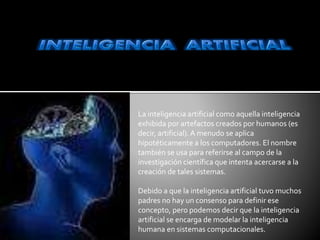 La inteligencia artificial como aquella inteligencia
exhibida por artefactos creados por humanos (es
decir, artificial).A menudo se aplica
hipotéticamente a los computadores. El nombre
también se usa para referirse al campo de la
investigación científica que intenta acercarse a la
creación de tales sistemas.
Debido a que la inteligencia artificial tuvo muchos
padres no hay un consenso para definir ese
concepto, pero podemos decir que la inteligencia
artificial se encarga de modelar la inteligencia
humana en sistemas computacionales.
 