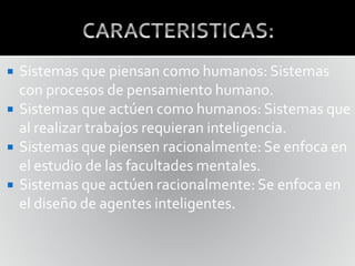  Sistemas que piensan como humanos: Sistemas
con procesos de pensamiento humano.
 Sistemas que actúen como humanos: Sistemas que
al realizar trabajos requieran inteligencia.
 Sistemas que piensen racionalmente: Se enfoca en
el estudio de las facultades mentales.
 Sistemas que actúen racionalmente: Se enfoca en
el diseño de agentes inteligentes.
 