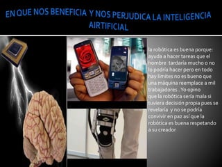 la robótica es buena porque:
ayuda a hacer tareas que el
hombre tardaría mucho o no
lo podría hacer pero en todo
hay límites no es bueno que
una máquina reemplace a mil
trabajadores .Yo opino
que la robótica sería mala si
tuviera decisión propia pues se
revelaría y no se podría
convivir en paz así que la
robótica es buena respetando
a su creador
 