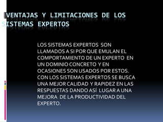 VENTAJAS Y LIMITACIONES DE LOS SISTEMAS EXPERTOSLOS SISTEMAS EXPERTOS  SON LLAMADOS A SI POR QUE EMULAN EL COMPORTAMIENTO DE UN EXPERTO  EN UN DOMINIO CONCRETO  Y EN OCASIONES SON USADOS POR ESTOS. CON LOS SISTEMAS EXPERTOS SE BUSCA UNA MEJOR CALIDAD  Y RAPIDEZ EN LAS RESPUESTAS DANDO ASÍ  LUGAR A UNA MEJORA  DE LA PRODUCTIVIDAD DEL EXPERTO.