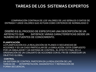 TAREAS DE LOS  SISTEMAS EXPERTOSMONITORIZACIÓNLA MONITORIZACIÓN ES UN CASO PARTICULAR DE LA INTERPRETACIÓN, Y CONSISTE EN LA COMPARACIÓN CONTINUA DE LOS VALORES DE LAS SEÑALES O DATOS DE ENTRADA Y UNOS VALORES QUE ACTÚAN COMO CRITERIOS DE NORMALIDAD O ESTÁNDARES. DISEÑODISEÑO ES EL PROCESO DE ESPECIFICAR UNA DESCRIPCIÓN DE UN ARTEFACTO QUE          SATISFACE VARIAS CARACTERÍSTICAS DESDE UN NÚMERO DE FUENTES DE CONOCIMIENTO.PLANIFICACIÓNLA PLANIFICACIÓN ES LA REALIZACIÓN DE PLANES O SECUENCIAS DE ACCIONES Y ES UN CASO PARTICULAR DE LA SIMULACIÓN. ESTÁ COMPUESTO POR UN SIMULADOR Y UN SISTEMA DE CONTROL. EL EFECTO FINAL ES LA ORDENACIÓN DE UN CONJUNTO DE ACCIONES CON EL FIN DE CONSEGUIR UN OBJETIVO GLOBAL.CONTROLUN SISTEMA DE CONTROL PARTICIPA EN LA REALIZACIÓN DE LAS TAREAS DE       INTERPRETACIÓN, DIAGNÓSTICO Y REPARACIÓN DE FORMA SECUENCIAL