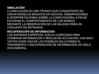 SIMULACIÓNLA SIMULACIÓN ES UNA TÉCNICA QUE CONSISTENTE EN CREAR MODELOS BASADOS EN HECHOS, OBSERVACIONES E INTERPRETACIONES SOBRE LA COMPUTADORA, A FIN DE ESTUDIAR EL COMPORTAMIENTO DE LOS MISMOS MEDIANTE LA OBSERVACIÓN DE LAS SALIDAS PARA UN CONJUNTO DE ENTRADAS. RECUPERACIÓN DE INFORMACIÓNLOS SISTEMAS EXPERTOS, CON SU CAPACIDAD PARA COMBINAR INFORMACIÓN Y REGLAS DE ACTUACIÓN, HAN SIDO VISTOS COMO UNA DE LAS POSIBLES SOLUCIONES AL TRATAMIENTO Y RECUPERACIÓN DE INFORMACIÓN, NO SÓLO DOCUMENTAL.