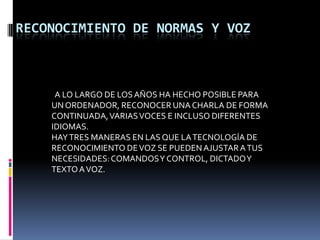 RECONOCIMIENTO DE NORMAS Y VOZ  A LO LARGO DE LOS AÑOS HA HECHO POSIBLE PARA UN ORDENADOR, RECONOCER UNA CHARLA DE FORMA CONTINUADA, VARIAS VOCES E INCLUSO DIFERENTES IDIOMAS.HAY TRES MANERAS EN LAS QUE LA TECNOLOGÍA DE RECONOCIMIENTO DE VOZ SE PUEDEN AJUSTAR A TUS NECESIDADES: COMANDOS Y CONTROL, DICTADO Y TEXTO A VOZ.