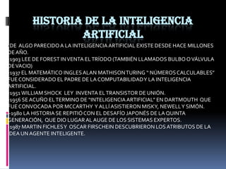 Historia de la inteligencia artificial-DE  ALGO PARECIDO A LA INTELIGENCIA ARTIFICIAL EXISTE DESDE HACE MILLONES DE AÑO.-1903 LEE DE FOREST IN VENTA EL TRÍODO (TAMBIÉN LLAMADOS BULBO O VÁLVULA DE VACIO)-1937 EL MATEMÁTICO INGLES ALAN MATHISON TURING “ NÚMEROS CALCULABLES” FUE CONSIDERADO EL PADRE DE LA COMPUTABILIDAD Y LA INTELIGENCIA ARTIFICIAL.-1951 WILLIAM SHOCK  LEY  INVENTA EL TRANSISTOR DE UNIÓN.-1956 SE ACUÑO EL TERMINO DE “INTELIGENCIA ARTIFICIAL” EN DARTMOUTH  QUE FUE CONVOCADA POR MCCARTHY  Y ALLÍ ASISTIERON MISKY, NEWELL Y SIMÓN. -1980 LA HISTORIA SE REPITIÓ CON EL DESAFÍO JAPONÉS DE LA QUINTA GENERACIÓN,  QUE DIO LUGAR AL AUGE DE LOS SISTEMAS EXPERTOS.-1987 MARTIN FICHLES Y  OSCAR FIRSCHEIN DESCUBRIERON LOS ATRIBUTOS DE LA IDEA UN AGENTE INTELIGENTE.