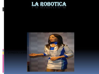 LA ROBOTICALA ROBÓTICA  ES UNA CIENCIA O RAMA DE LA TECNOLOGÍA, QUE ESTUDIA EL DISEÑO Y CONSTRUCCIÓN  DE MAQUINAS CAPACES DESEMPEÑAR TAREAS REALIZADAS  POR EL SER HUMANO O QUE REQUIEREN DEL USO DE INTELIGENCIA. LAS TECNOLOGÍAS QUE SE DERIVAN  PODRÍAN SER:  EL ALGEBRA, LOS AUTÓMATAS PROGRAMABLES, LAS MAQUINAS DE ESTADOS, LA MECÁNICA O LA INFORMÁTICA.