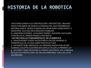 HISTORIA DE LA ROBOTICAHA ESTADO UNIDA A LA CONSTRUCCIÓN “ ARTEFACTOS”, MUCHAS VECES POR OBRAS DE GENIOS AUTODIDACTAS  QUE TRATABAN DE MATERIALIZAR EL DESEO HUMANO DE CREAR SERES SEMEJANTES  A NOSOTROS  QUE NOS DESCARGASEN TRABAJOS. EL INGENIERO ESPAÑOL LEONARDO TORRES  QUEVEDO  FUE QUIEN CONSTRUYO EL PRIMER MANDO A DISTANCIA .LAS TRES REGLAS FUNDAMENTALES  DE LA ROBÓTICA1-  NINGÚN ROBOT PUEDE HACER DAÑO A UN SER HUMANO, O PERMITIR QUE SE LE HAGA DAÑO POR NO ACTUAR.2-  UN ROBOT DEBE OBEDECER LAS ORDENES DADAS POR UN SER HUMANO, EXCEPTO SI ENTRAN EN CONFLICTO CON LA PRIMERA LEY3-  UN ROBOT DEBE PROTEGER SU PROPIA EXISTENCIA  EN LA MEDIDA EN QUE ESTA PROTECCIÓN  NO SEA INCOMPATIBLE  CON LAS LEYES ANTERIORES