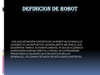 DEFINICION DE ROBOTDAR UNA DEFINICIÓN CONCRETA DE UN ROBOT NO ES SENCILLO.UN ROBOT ES UN DISPOSITIVO  GENERALMENTE MECÁNICO, QUE DESEMPEÑA  TAREAS  AUTOMÁTICAMENTE, YA SEA DE ACUERDO A SUPERVISIÓN HUMANA DIRECTA, A TRAVÉS  DE UN PROGRAMA  PREDEFINIDO O SIGUIENDO UN CONJUNTO DE REGLAS GENERALES, UTILIZANDO TÉCNICAS DE INTELIGENCIA ARTIFICIAL.