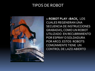 TIPOS DE ROBOT1-ROBOT PLAY –BACK,  LOS CUALES REGENERAN UNA SECUENCIA DE INSTRUCCIONES GRABADAS, COMO UN ROBOT UTILIZADO  EN RECUBRIMIENTO POR ESPRAY O SOLDADURA POR ARCO. ESTOS  ROBOTS COMÚNMENTE TIENE  UN CONTROL DE LAZO ABIERTO