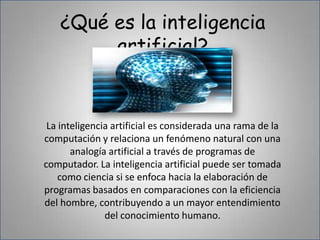 ¿Qué es la inteligencia artificial?La inteligencia artificial es considerada una rama de la computación y relaciona un fenómeno natural con una analogía artificial a través de programas de computador. La inteligencia artificial puede ser tomada como ciencia si se enfoca hacia la elaboración de programas basados en comparaciones con la eficiencia del hombre, contribuyendo a un mayor entendimiento del conocimiento humano.