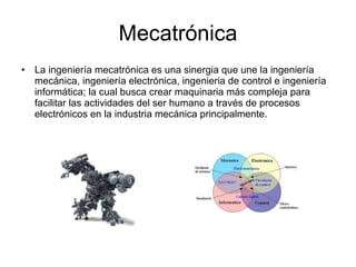 Mecatrónica La ingeniería mecatrónica es una sinergia que une la ingeniería mecánica, ingeniería electrónica, ingenieria de control e ingeniería informática; la cual busca crear maquinaria más compleja para facilitar las actividades del ser humano a través de procesos electrónicos en la industria mecánica principalmente. 
