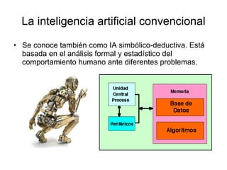 La inteligencia artificial convencional Se conoce también como IA simbólico-deductiva. Está basada en el análisis formal y estadístico del comportamiento humano ante diferentes problemas. 