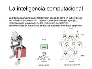 La inteligencia computacional La Inteligencia Computacional (también conocida como IA subsimbólica-inductiva) implica desarrollo o aprendizaje interactivo (por ejemplo, modificaciones interactivas de los parámetros en sistemas conexionistas). El aprendizaje se realiza basándose en datos empíricos. 