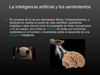 La inteligencia artificial y los sentimientos El concepto de IA es aún demasiado difuso. Contextualizando, y teniendo en cuenta un punto de vista científico, podríamos englobar a esta ciencia como la encargada de imitar una persona, y no su cuerpo, sino imitar al  cerebro , en todas sus funciones, existentes en el humano o inventadas sobre el desarrollo de una  máquina  inteligente. 