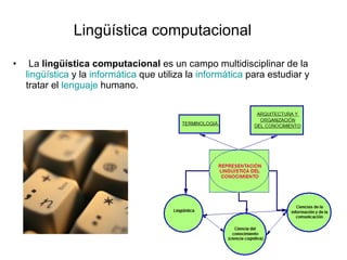 La  lingüística computacional  es un campo multidisciplinar de la  lingüística  y la  informática  que utiliza la  informática  para estudiar y tratar el  lenguaje  humano.  Lingüística computacional 