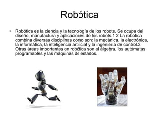 Robótica Robótica es la ciencia y la tecnología de los robots. Se ocupa del diseño, manufactura y aplicaciones de los robots.1 2 La robótica combina diversas disciplinas como son: la mecánica, la electrónica, la informática, la inteligencia artificial y la ingeniería de control.3 Otras áreas importantes en robótica son el álgebra, los autómatas programables y las máquinas de estados. 