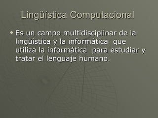 Lingüística Computacional Es un campo multidisciplinar de la lingüística y la informática que utiliza la informática para estudiar y tratar el lenguaje humano.