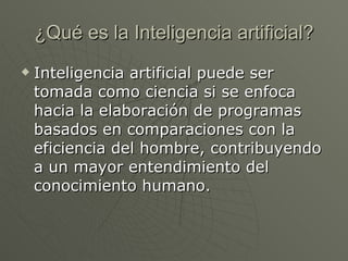 ¿Qué es la Inteligencia artificial? Inteligencia artificial puede ser tomada como ciencia si se enfoca hacia la elaboración de programas basados en comparaciones con la eficiencia del hombre, contribuyendo a un mayor entendimiento del conocimiento humano.