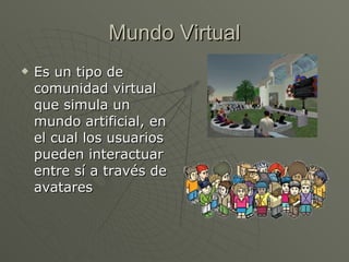 Mundo Virtual Es un tipo de comunidad virtual que simula un mundo artificial, en el cual los usuarios pueden interactuar entre sí a través de avatares