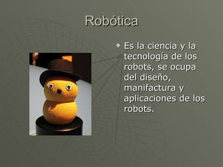 Robótica Es la ciencia y la tecnología de los robots, se ocupa del diseño, manifactura y aplicaciones de los robots.