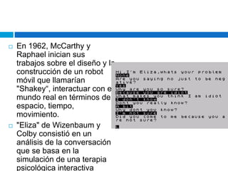 En 1962, McCarthy y Raphael inician sus trabajos sobre el diseño y la construcción de un robot móvil que llamarían "Shakey“, interactuar con el mundo real en términos de espacio, tiempo, movimiento."Eliza" de Wizenbaum y Colby consistió en un análisis de la conversación que se basa en la simulación de una terapia psicológica interactiva