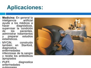 Aplicaciones:Medicina: En general la inteligencia artificial ayuda a los médicos a hacer diagnósticos, supervisar la condición de los pacientes, administrar tratamientos y preparar estudios estadísticos.MYCIN, construido también en Stanford, diagnostica enfermedades infecciosas de la sangre y receta los antibióticos apropiadosPUFF, diagnostica enfermedades pulmonares. 